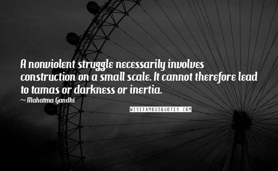 Mahatma Gandhi Quotes: A nonviolent struggle necessarily involves construction on a small scale. It cannot therefore lead to tamas or darkness or inertia.