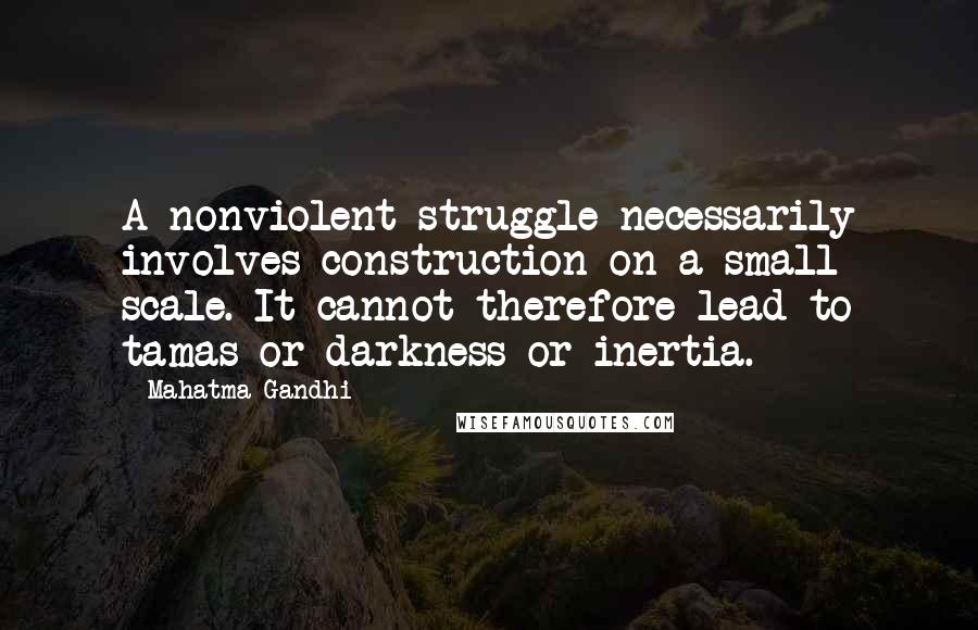 Mahatma Gandhi Quotes: A nonviolent struggle necessarily involves construction on a small scale. It cannot therefore lead to tamas or darkness or inertia.