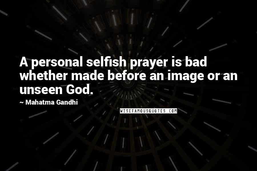 Mahatma Gandhi Quotes: A personal selfish prayer is bad whether made before an image or an unseen God.