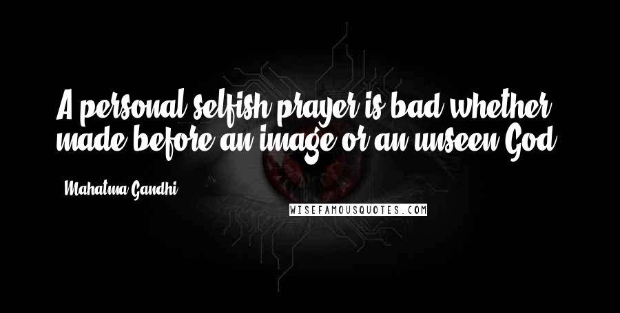 Mahatma Gandhi Quotes: A personal selfish prayer is bad whether made before an image or an unseen God.