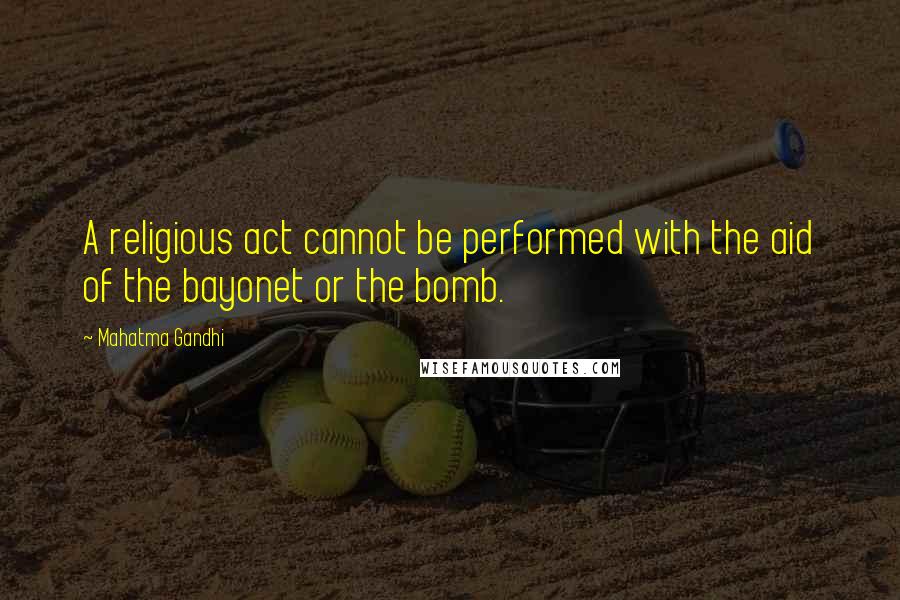 Mahatma Gandhi Quotes: A religious act cannot be performed with the aid of the bayonet or the bomb.