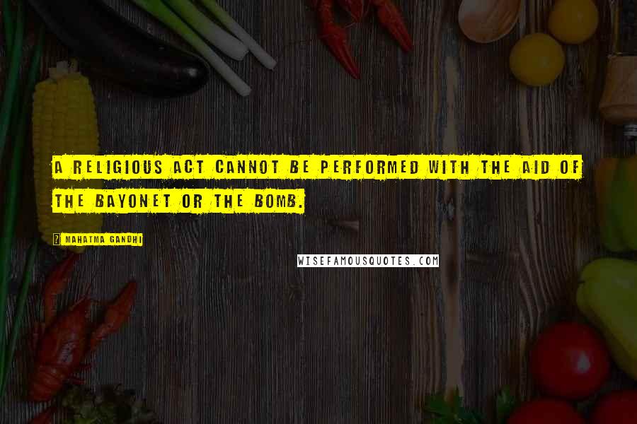 Mahatma Gandhi Quotes: A religious act cannot be performed with the aid of the bayonet or the bomb.