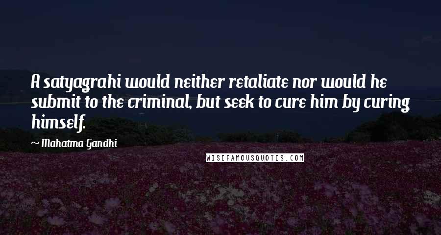 Mahatma Gandhi Quotes: A satyagrahi would neither retaliate nor would he submit to the criminal, but seek to cure him by curing himself.