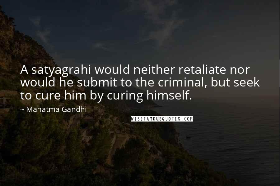 Mahatma Gandhi Quotes: A satyagrahi would neither retaliate nor would he submit to the criminal, but seek to cure him by curing himself.