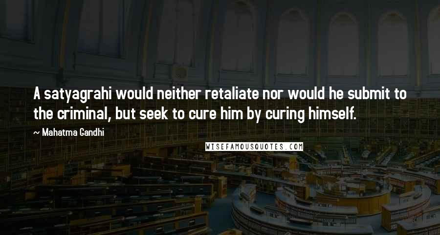 Mahatma Gandhi Quotes: A satyagrahi would neither retaliate nor would he submit to the criminal, but seek to cure him by curing himself.