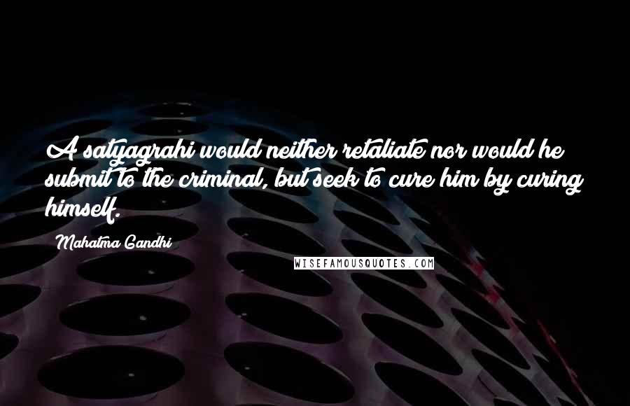 Mahatma Gandhi Quotes: A satyagrahi would neither retaliate nor would he submit to the criminal, but seek to cure him by curing himself.