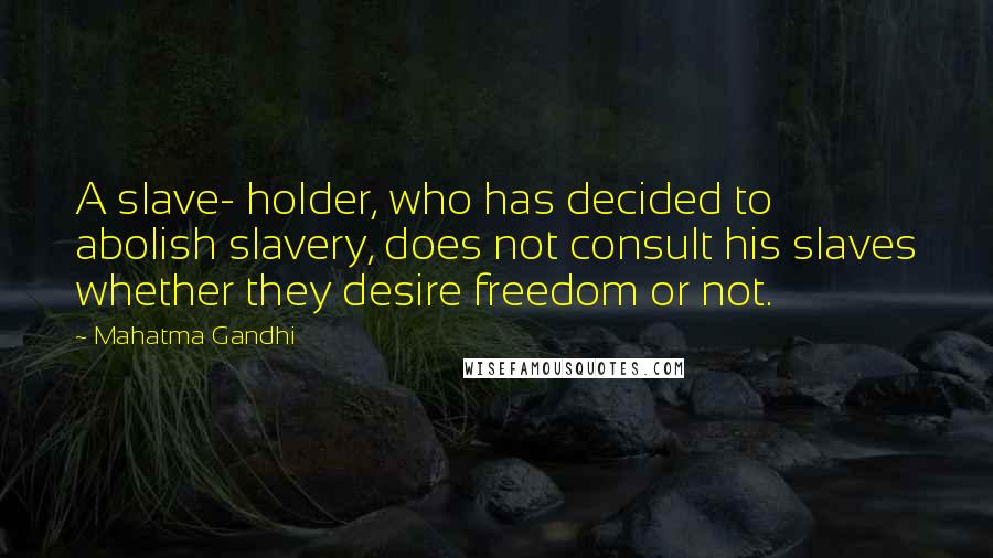 Mahatma Gandhi Quotes: A slave- holder, who has decided to abolish slavery, does not consult his slaves whether they desire freedom or not.