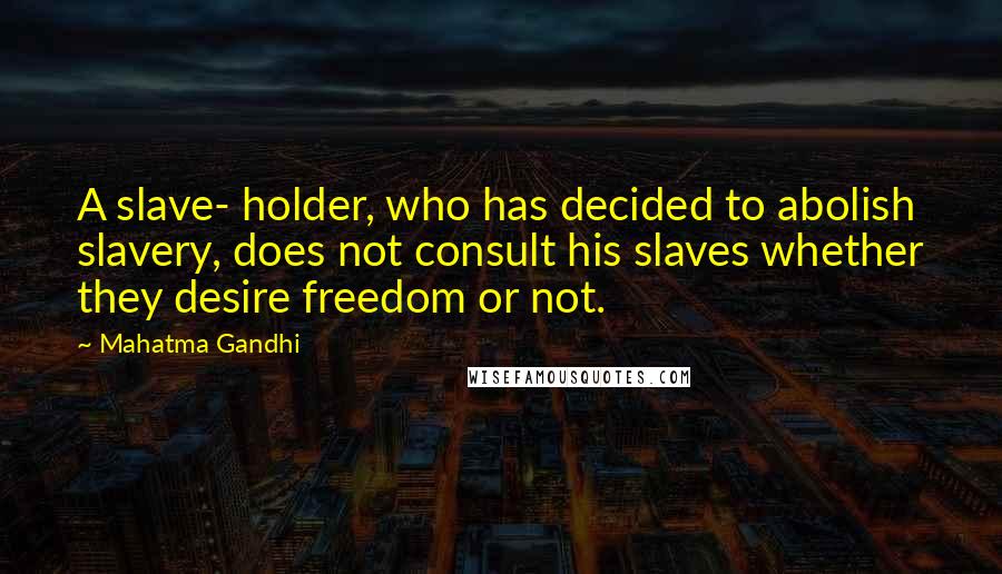 Mahatma Gandhi Quotes: A slave- holder, who has decided to abolish slavery, does not consult his slaves whether they desire freedom or not.