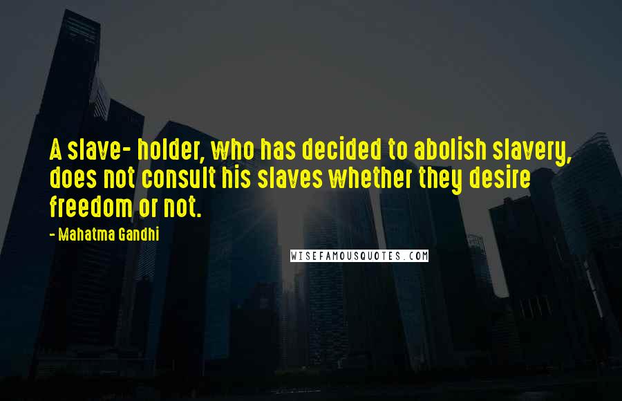Mahatma Gandhi Quotes: A slave- holder, who has decided to abolish slavery, does not consult his slaves whether they desire freedom or not.