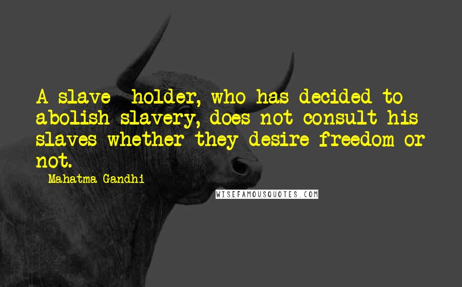 Mahatma Gandhi Quotes: A slave- holder, who has decided to abolish slavery, does not consult his slaves whether they desire freedom or not.