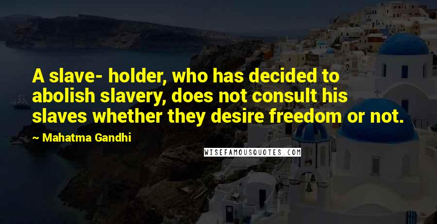 Mahatma Gandhi Quotes: A slave- holder, who has decided to abolish slavery, does not consult his slaves whether they desire freedom or not.