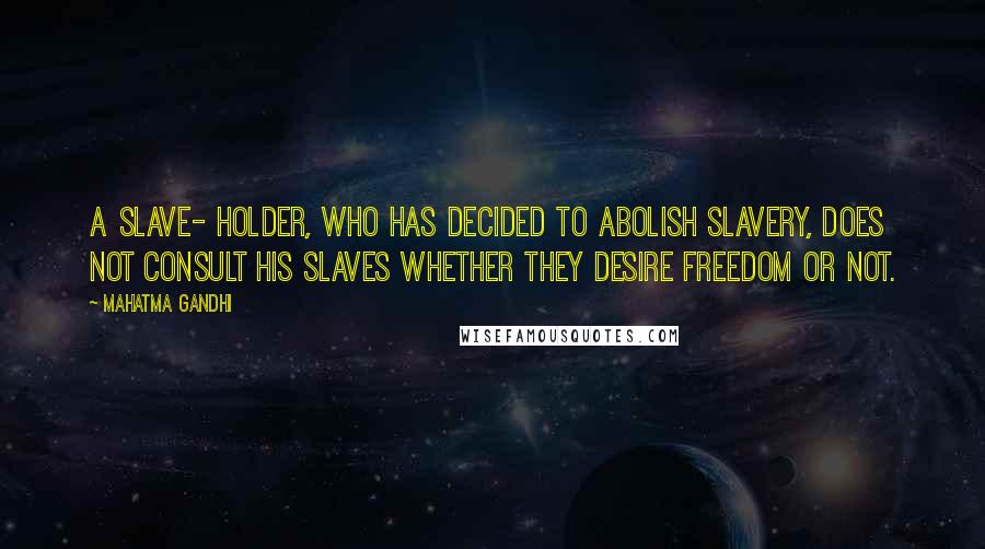 Mahatma Gandhi Quotes: A slave- holder, who has decided to abolish slavery, does not consult his slaves whether they desire freedom or not.