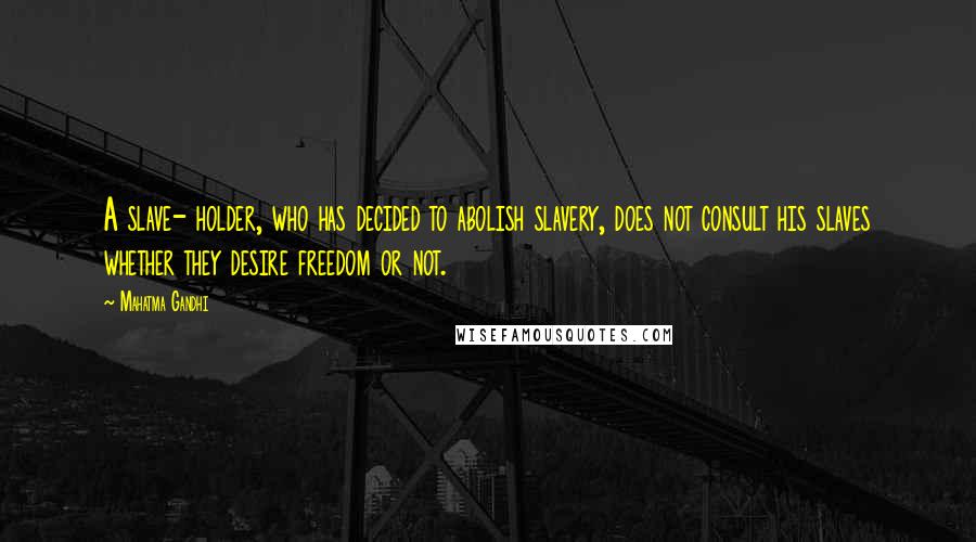 Mahatma Gandhi Quotes: A slave- holder, who has decided to abolish slavery, does not consult his slaves whether they desire freedom or not.