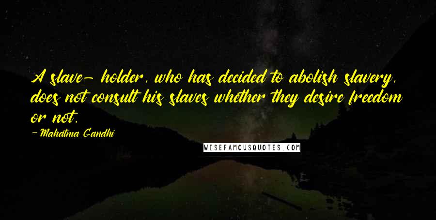 Mahatma Gandhi Quotes: A slave- holder, who has decided to abolish slavery, does not consult his slaves whether they desire freedom or not.