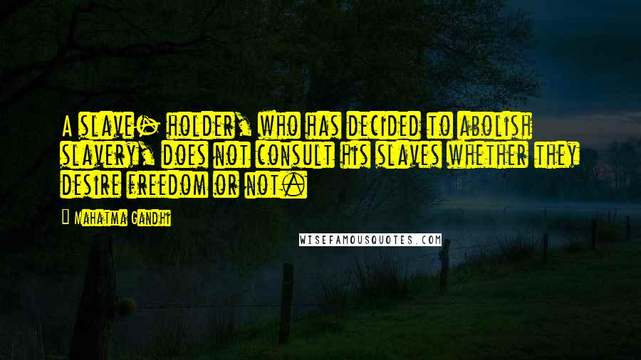 Mahatma Gandhi Quotes: A slave- holder, who has decided to abolish slavery, does not consult his slaves whether they desire freedom or not.