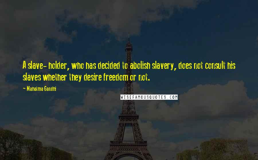 Mahatma Gandhi Quotes: A slave- holder, who has decided to abolish slavery, does not consult his slaves whether they desire freedom or not.