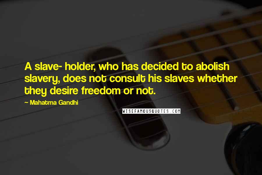 Mahatma Gandhi Quotes: A slave- holder, who has decided to abolish slavery, does not consult his slaves whether they desire freedom or not.