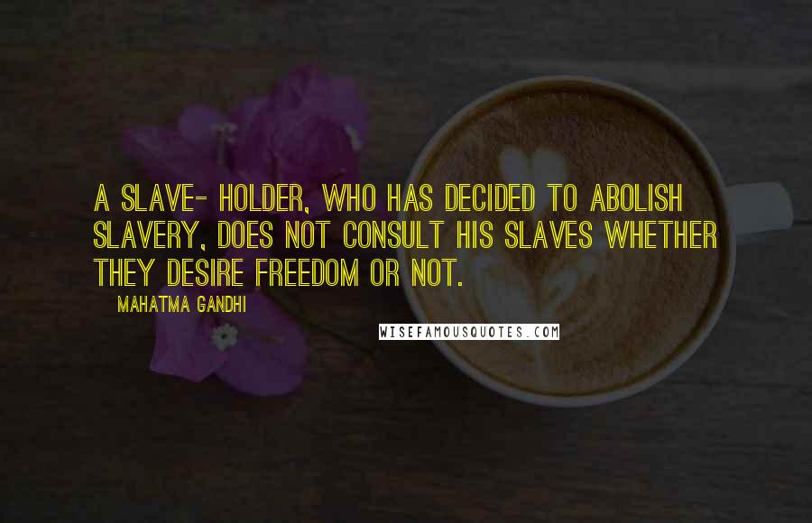 Mahatma Gandhi Quotes: A slave- holder, who has decided to abolish slavery, does not consult his slaves whether they desire freedom or not.