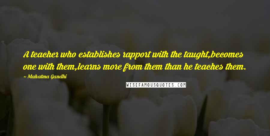 Mahatma Gandhi Quotes: A teacher who establishes rapport with the taught,becomes one with them,learns more from them than he teaches them.