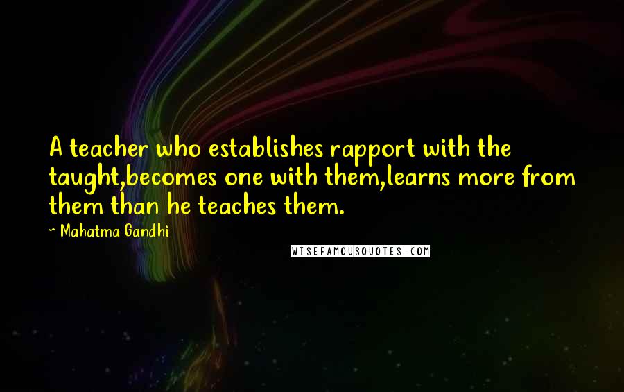 Mahatma Gandhi Quotes: A teacher who establishes rapport with the taught,becomes one with them,learns more from them than he teaches them.