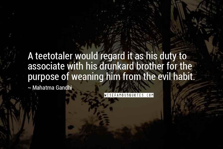 Mahatma Gandhi Quotes: A teetotaler would regard it as his duty to associate with his drunkard brother for the purpose of weaning him from the evil habit.