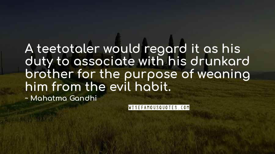 Mahatma Gandhi Quotes: A teetotaler would regard it as his duty to associate with his drunkard brother for the purpose of weaning him from the evil habit.