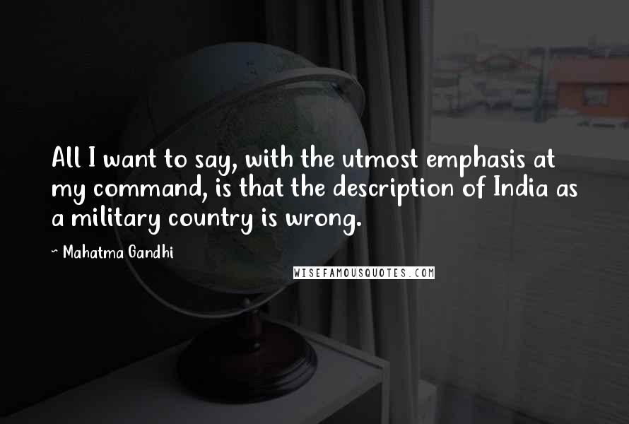 Mahatma Gandhi Quotes: All I want to say, with the utmost emphasis at my command, is that the description of India as a military country is wrong.