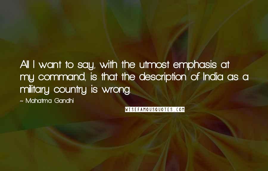 Mahatma Gandhi Quotes: All I want to say, with the utmost emphasis at my command, is that the description of India as a military country is wrong.