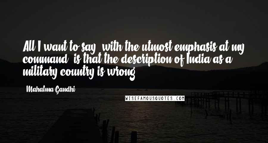 Mahatma Gandhi Quotes: All I want to say, with the utmost emphasis at my command, is that the description of India as a military country is wrong.