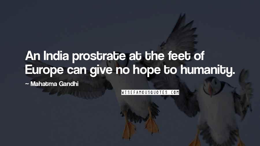 Mahatma Gandhi Quotes: An India prostrate at the feet of Europe can give no hope to humanity.
