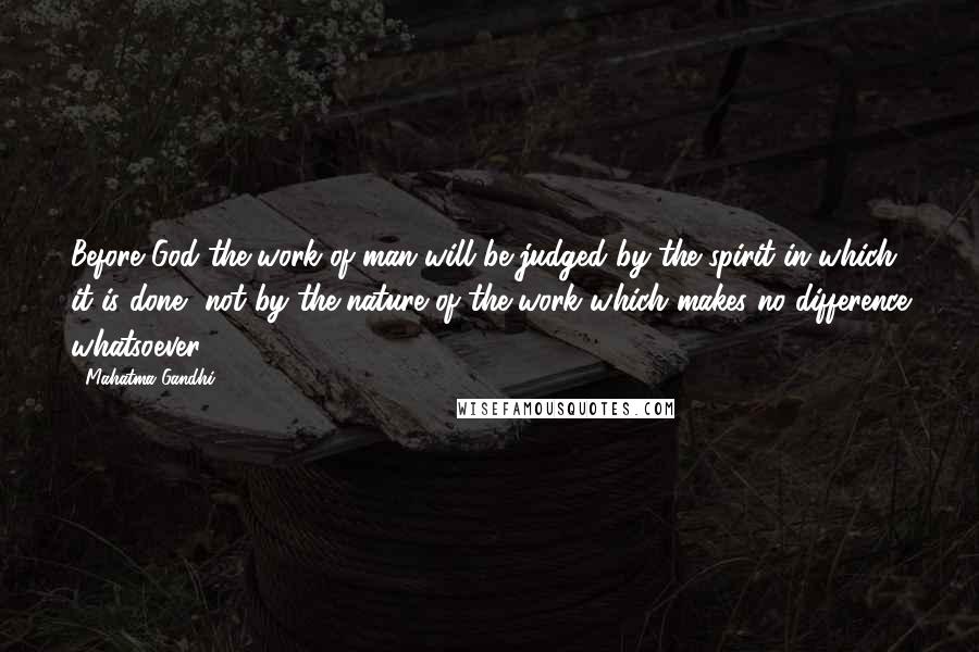 Mahatma Gandhi Quotes: Before God the work of man will be judged by the spirit in which it is done, not by the nature of the work which makes no difference whatsoever.