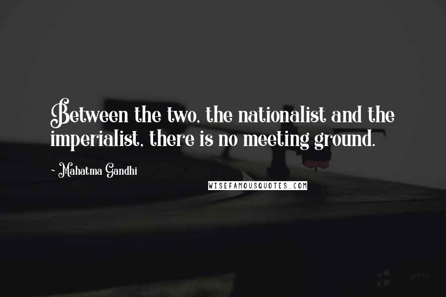 Mahatma Gandhi Quotes: Between the two, the nationalist and the imperialist, there is no meeting ground.