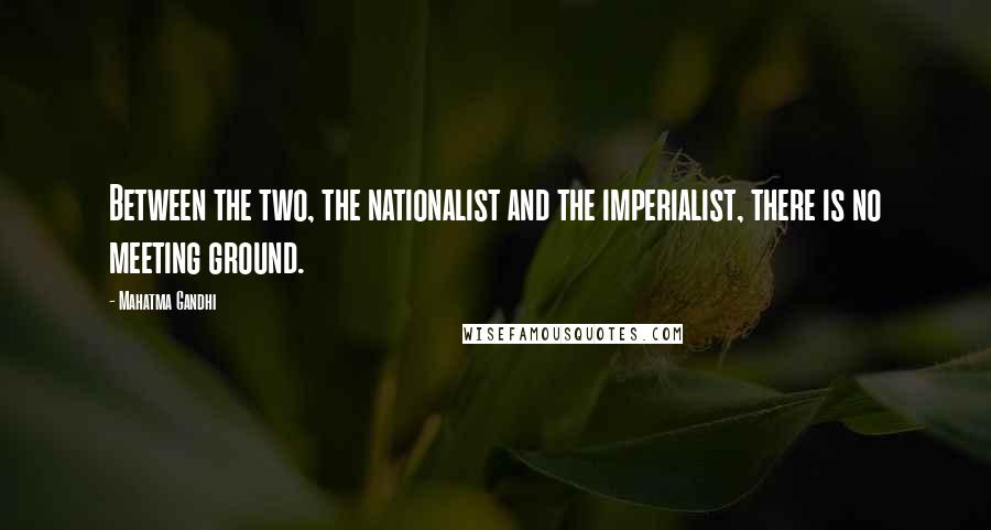 Mahatma Gandhi Quotes: Between the two, the nationalist and the imperialist, there is no meeting ground.