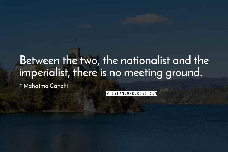 Mahatma Gandhi Quotes: Between the two, the nationalist and the imperialist, there is no meeting ground.