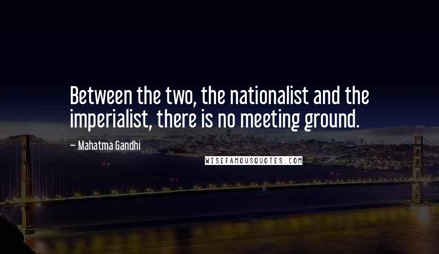 Mahatma Gandhi Quotes: Between the two, the nationalist and the imperialist, there is no meeting ground.