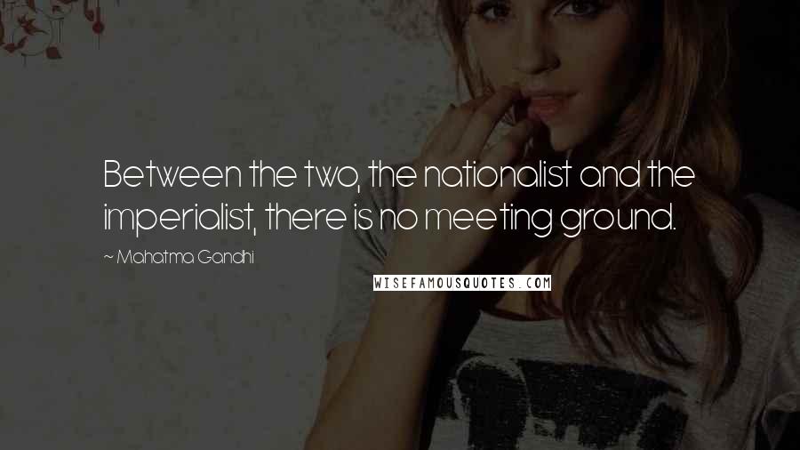 Mahatma Gandhi Quotes: Between the two, the nationalist and the imperialist, there is no meeting ground.