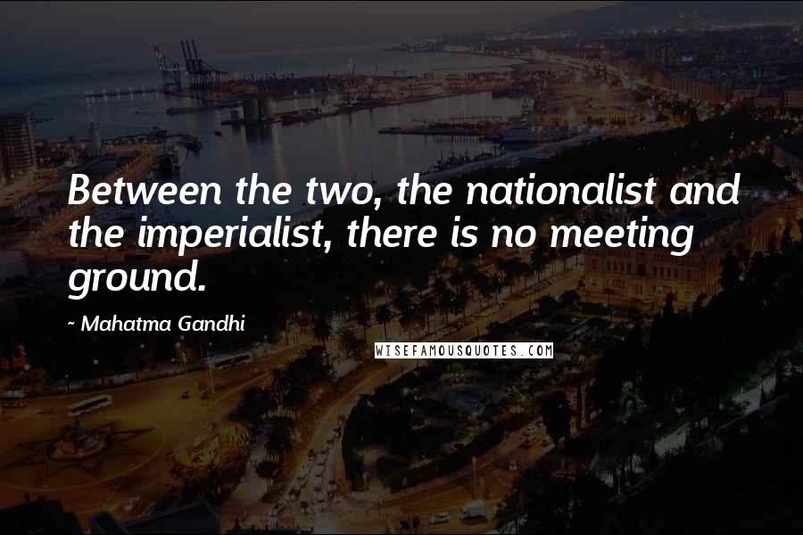 Mahatma Gandhi Quotes: Between the two, the nationalist and the imperialist, there is no meeting ground.