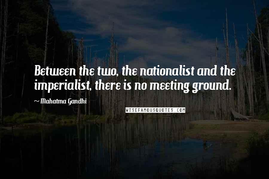 Mahatma Gandhi Quotes: Between the two, the nationalist and the imperialist, there is no meeting ground.