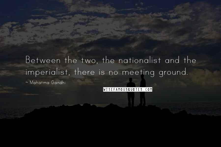 Mahatma Gandhi Quotes: Between the two, the nationalist and the imperialist, there is no meeting ground.