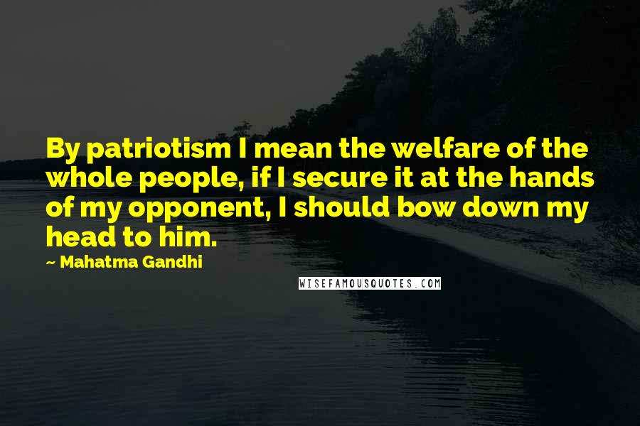 Mahatma Gandhi Quotes: By patriotism I mean the welfare of the whole people, if I secure it at the hands of my opponent, I should bow down my head to him.