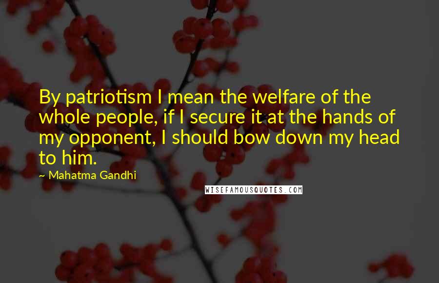 Mahatma Gandhi Quotes: By patriotism I mean the welfare of the whole people, if I secure it at the hands of my opponent, I should bow down my head to him.