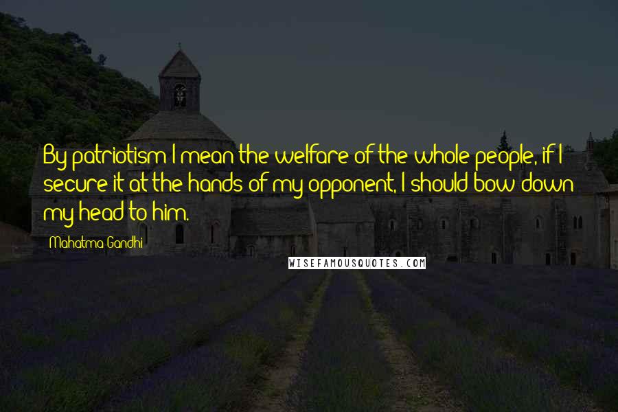 Mahatma Gandhi Quotes: By patriotism I mean the welfare of the whole people, if I secure it at the hands of my opponent, I should bow down my head to him.