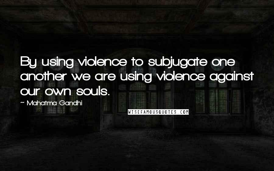 Mahatma Gandhi Quotes: By using violence to subjugate one another we are using violence against our own souls.