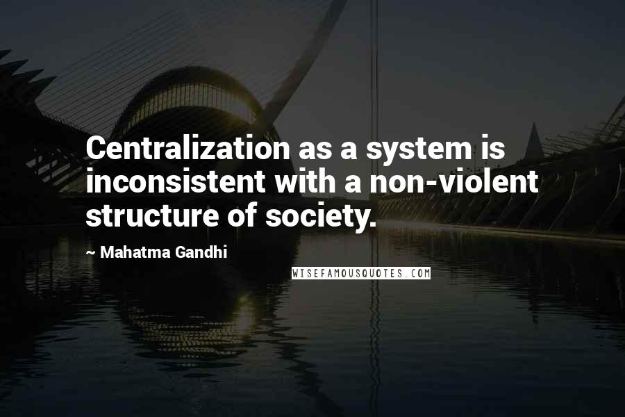 Mahatma Gandhi Quotes: Centralization as a system is inconsistent with a non-violent structure of society.