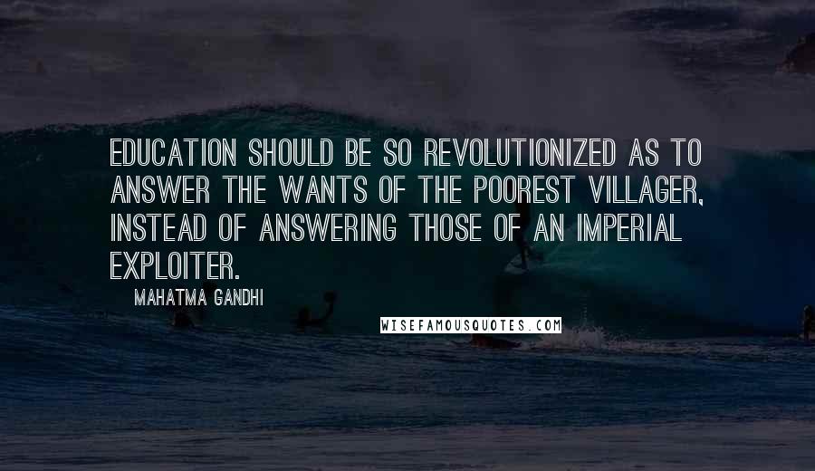 Mahatma Gandhi Quotes: Education should be so revolutionized as to answer the wants of the poorest villager, instead of answering those of an imperial exploiter.