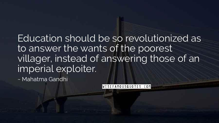 Mahatma Gandhi Quotes: Education should be so revolutionized as to answer the wants of the poorest villager, instead of answering those of an imperial exploiter.