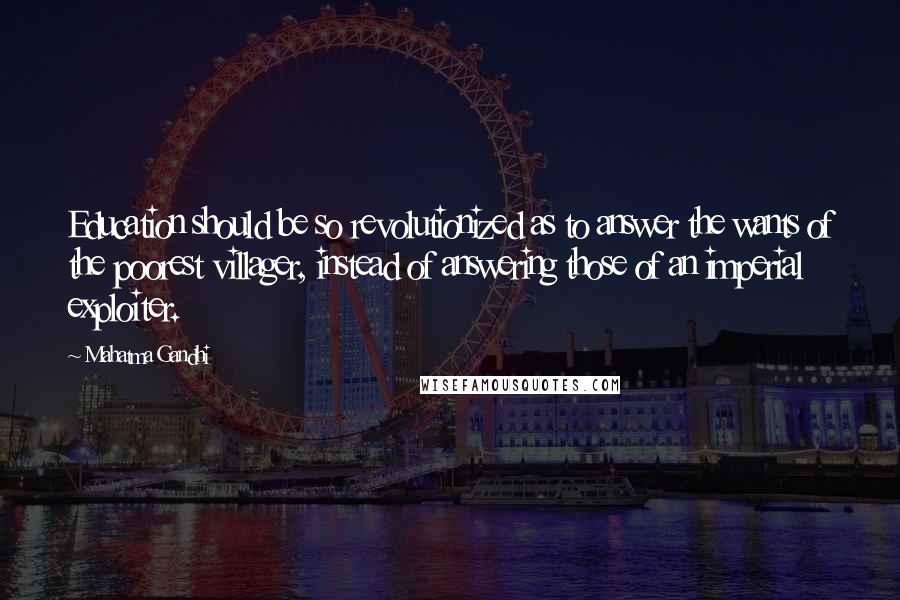 Mahatma Gandhi Quotes: Education should be so revolutionized as to answer the wants of the poorest villager, instead of answering those of an imperial exploiter.