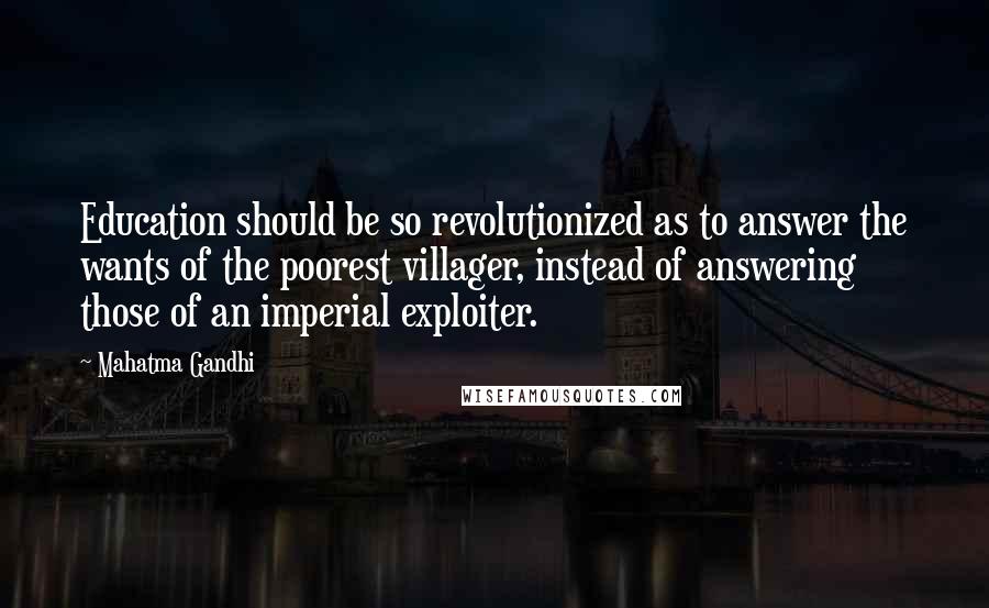Mahatma Gandhi Quotes: Education should be so revolutionized as to answer the wants of the poorest villager, instead of answering those of an imperial exploiter.