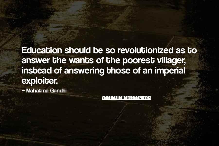 Mahatma Gandhi Quotes: Education should be so revolutionized as to answer the wants of the poorest villager, instead of answering those of an imperial exploiter.