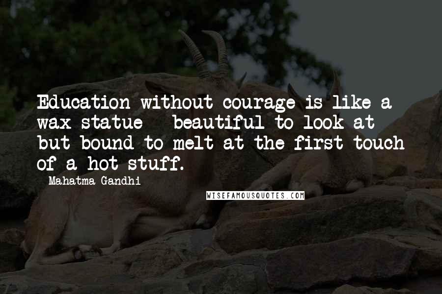 Mahatma Gandhi Quotes: Education without courage is like a wax statue - beautiful to look at but bound to melt at the first touch of a hot stuff.